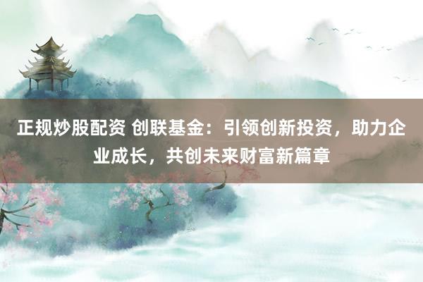正规炒股配资 创联基金：引领创新投资，助力企业成长，共创未来财富新篇章