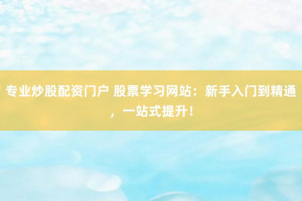 专业炒股配资门户 股票学习网站：新手入门到精通，一站式提升！