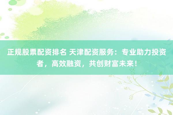 正规股票配资排名 天津配资服务：专业助力投资者，高效融资，共创财富未来！