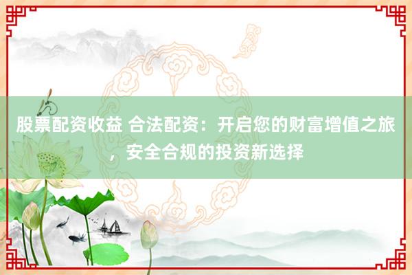 股票配资收益 合法配资：开启您的财富增值之旅，安全合规的投资新选择