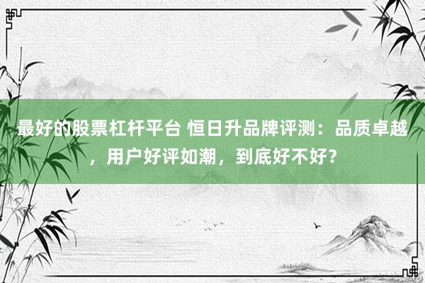 最好的股票杠杆平台 恒日升品牌评测：品质卓越，用户好评如潮，到底好不好？