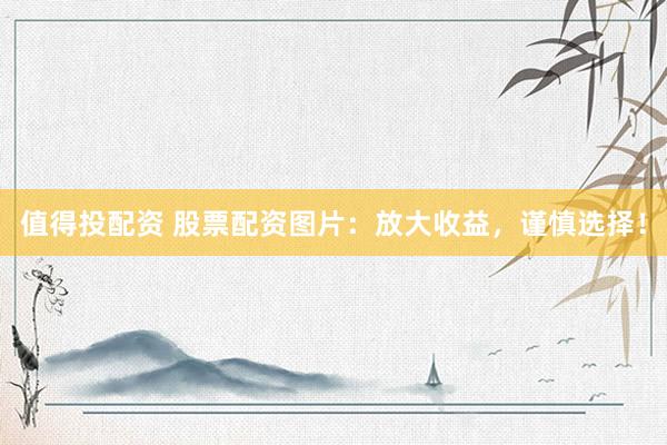 值得投配资 股票配资图片：放大收益，谨慎选择！