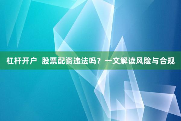 杠杆开户  股票配资违法吗？一文解读风险与合规