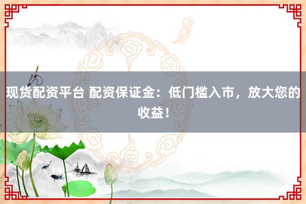 现货配资平台 配资保证金：低门槛入市，放大您的收益！