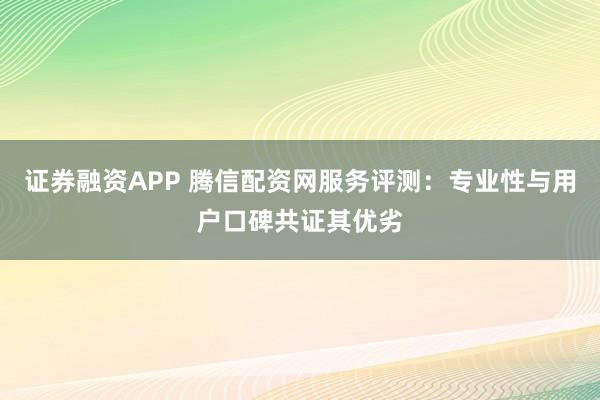 证券融资APP 腾信配资网服务评测：专业性与用户口碑共证其优劣