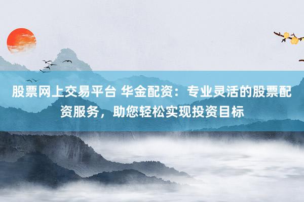 股票网上交易平台 华金配资：专业灵活的股票配资服务，助您轻松实现投资目标