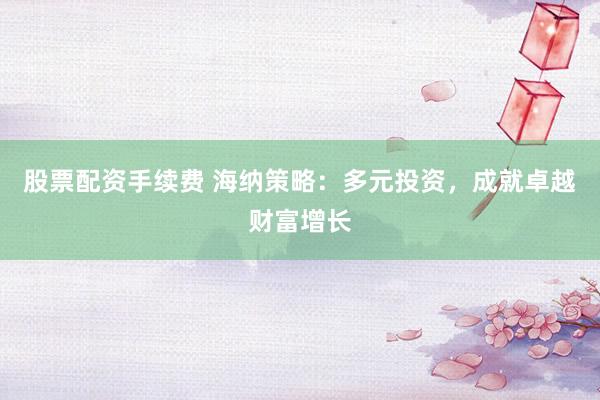股票配资手续费 海纳策略：多元投资，成就卓越财富增长