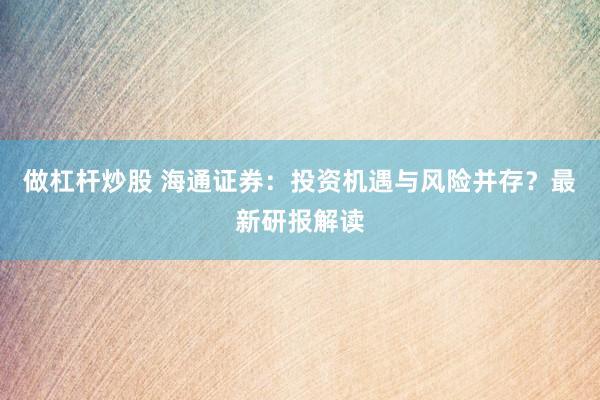 做杠杆炒股 海通证券：投资机遇与风险并存？最新研报解读