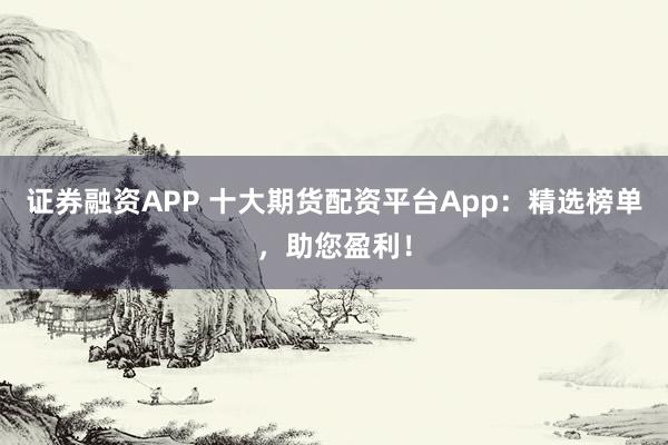 证券融资APP 十大期货配资平台App：精选榜单，助您盈利！
