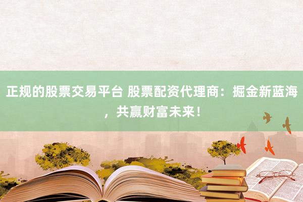 正规的股票交易平台 股票配资代理商：掘金新蓝海，共赢财富未来！