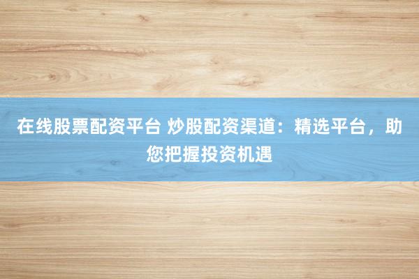 在线股票配资平台 炒股配资渠道：精选平台，助您把握投资机遇