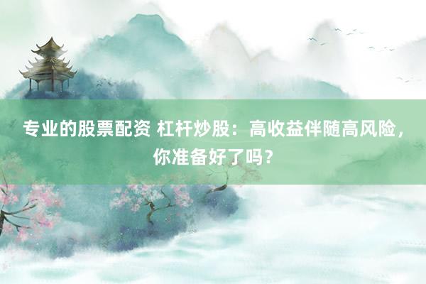 专业的股票配资 杠杆炒股：高收益伴随高风险，你准备好了吗？