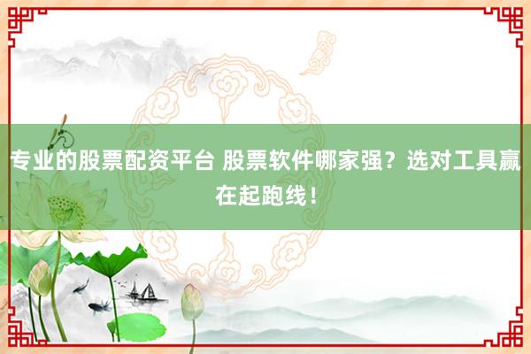 专业的股票配资平台 股票软件哪家强？选对工具赢在起跑线！