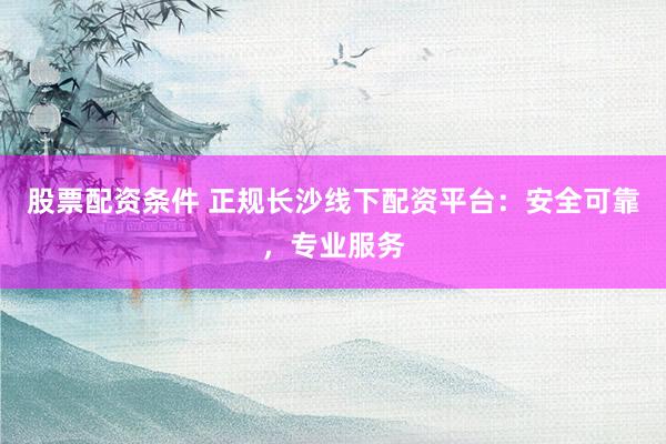 股票配资条件 正规长沙线下配资平台：安全可靠，专业服务