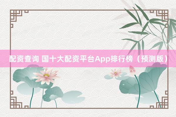配资查询 国十大配资平台App排行榜（预测版）