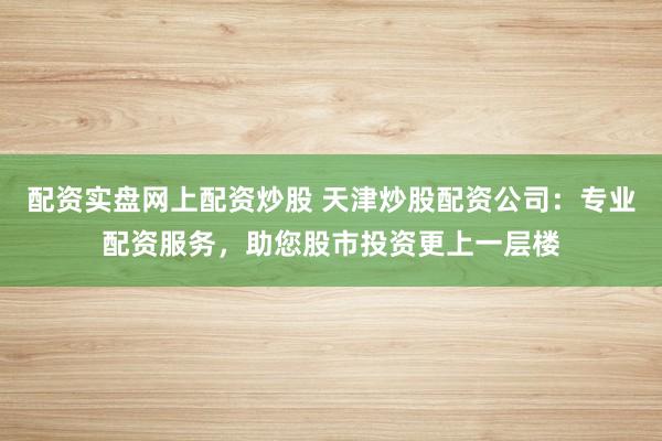 配资实盘网上配资炒股 天津炒股配资公司：专业配资服务，助您股市投资更上一层楼