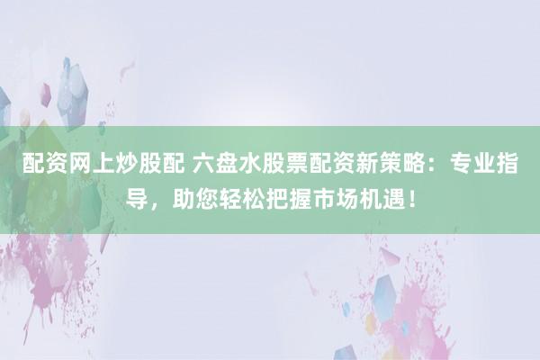 配资网上炒股配 六盘水股票配资新策略：专业指导，助您轻松把握市场机遇！