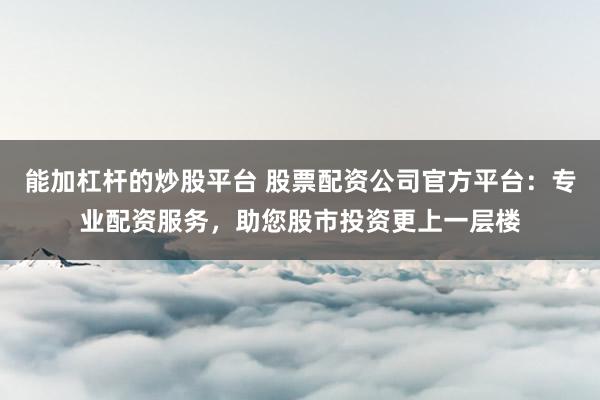 能加杠杆的炒股平台 股票配资公司官方平台：专业配资服务，助您股市投资更上一层楼