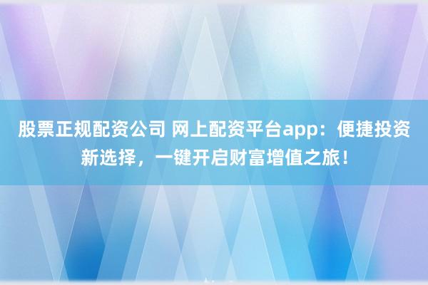 股票正规配资公司 网上配资平台app:便捷投资新选择,一键开启财富增值之旅!