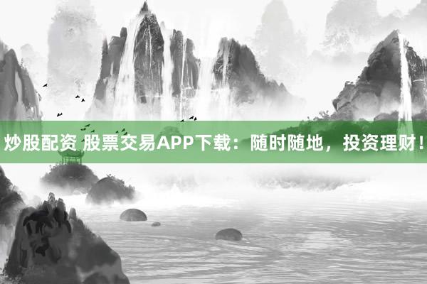 炒股配资 股票交易APP下载：随时随地，投资理财！