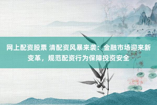 网上配资股票 清配资风暴来袭：金融市场迎来新变革，规范配资行为保障投资安全