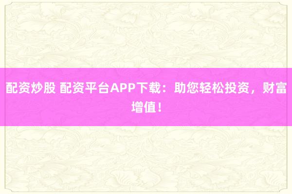 配资炒股 配资平台APP下载：助您轻松投资，财富增值！