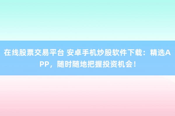 在线股票交易平台 安卓手机炒股软件下载：精选APP，随时随地把握投资机会！