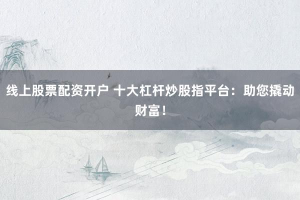 线上股票配资开户 十大杠杆炒股指平台：助您撬动财富！