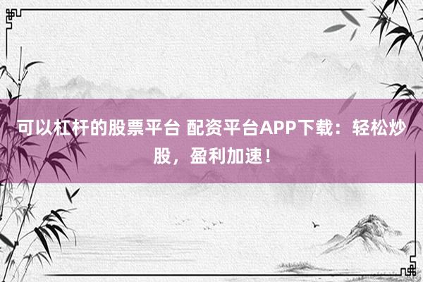 可以杠杆的股票平台 配资平台APP下载：轻松炒股，盈利加速！
