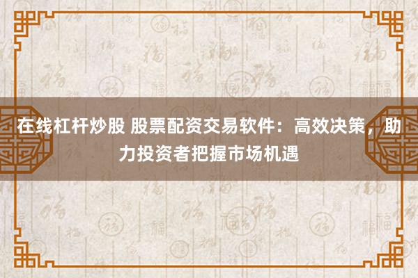 在线杠杆炒股 股票配资交易软件：高效决策，助力投资者把握市场机遇