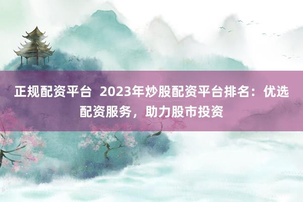 正规配资平台  2023年炒股配资平台排名：优选配资服务，助力股市投资
