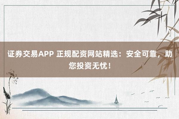 证券交易APP 正规配资网站精选：安全可靠，助您投资无忧！