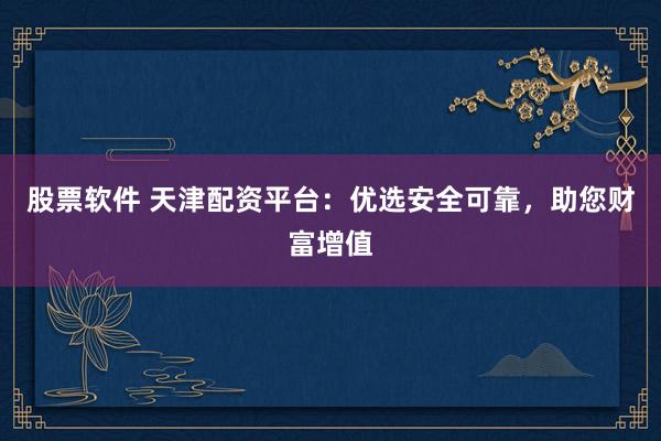 股票软件 天津配资平台：优选安全可靠，助您财富增值