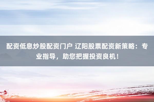 配资低息炒股配资门户 辽阳股票配资新策略:专业指导,助您把握投资良机!