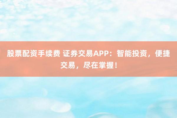 股票配资手续费 证券交易APP：智能投资，便捷交易，尽在掌握！
