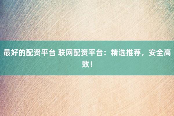 最好的配资平台 联网配资平台:精选推荐,安全高效!