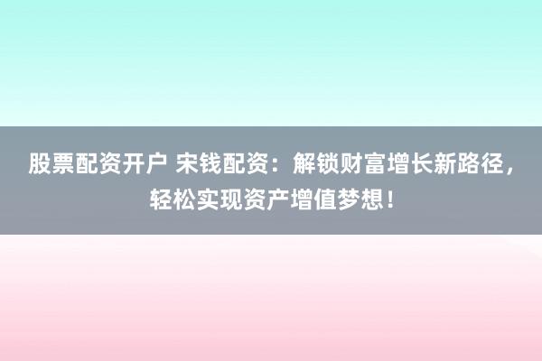 股票配资开户 宋钱配资：解锁财富增长新路径，轻松实现资产增值梦想！
