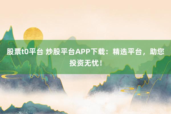股票t0平台 炒股平台APP下载：精选平台，助您投资无忧！