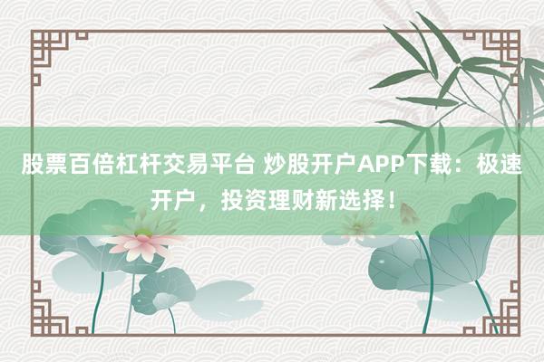 股票百倍杠杆交易平台 炒股开户APP下载:极速开户,投资理财新选择!