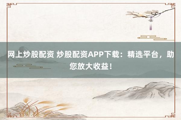 网上炒股配资 炒股配资APP下载：精选平台，助您放大收益！