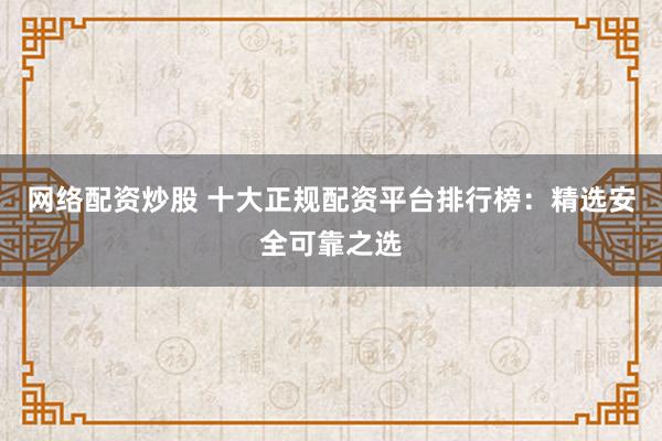 网络配资炒股 十大正规配资平台排行榜：精选安全可靠之选