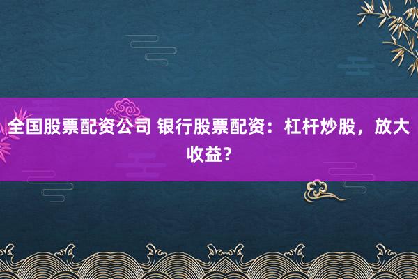 全国股票配资公司 银行股票配资：杠杆炒股，放大收益？