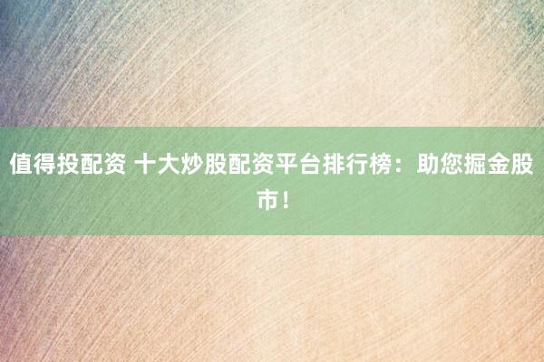 值得投配资 十大炒股配资平台排行榜：助您掘金股市！
