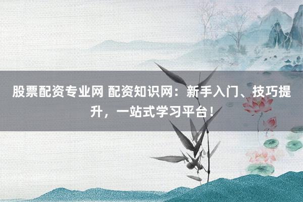 股票配资专业网 配资知识网：新手入门、技巧提升，一站式学习平台！