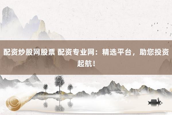 配资炒股网股票 配资专业网：精选平台，助您投资起航！