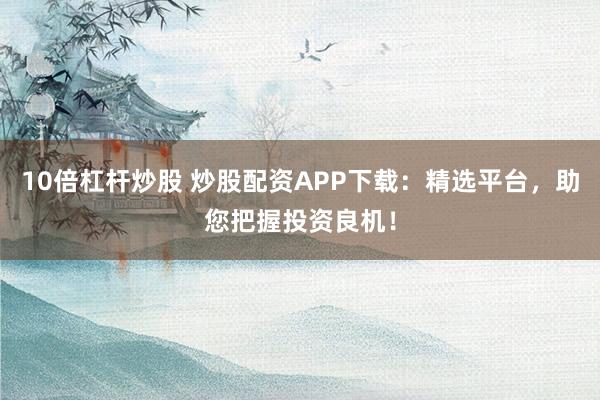 10倍杠杆炒股 炒股配资APP下载：精选平台，助您把握投资良机！