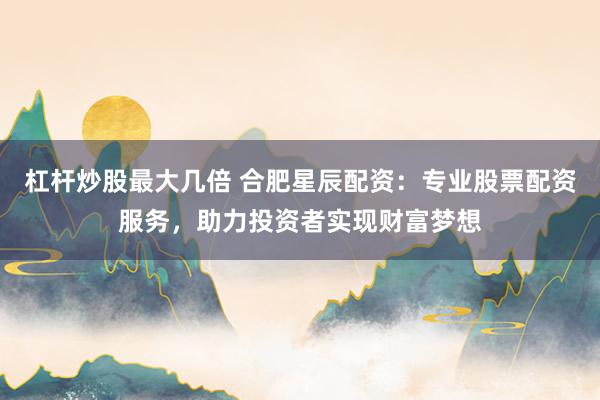 杠杆炒股最大几倍 合肥星辰配资：专业股票配资服务，助力投资者实现财富梦想