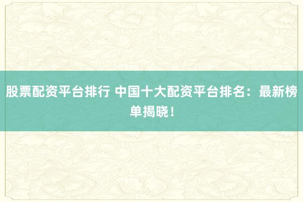 股票配资平台排行 中国十大配资平台排名：最新榜单揭晓！