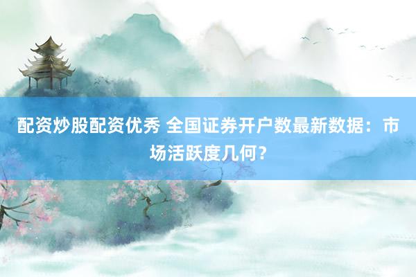 配资炒股配资优秀 全国证券开户数最新数据：市场活跃度几何？