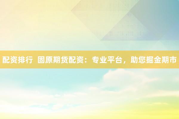 配资排行  固原期货配资：专业平台，助您掘金期市